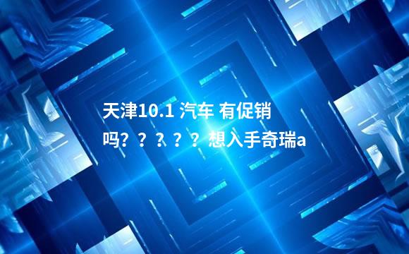 天津10.1 汽车 有促销吗？？？？？想入手奇瑞a